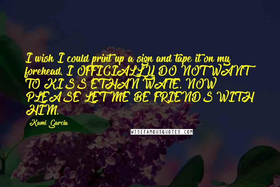 Kami Garcia Quotes: I wish I could print up a sign and tape it on my forehead. I OFFICIALLY DO NOT WANT TO KISS ETHAN WATE. NOW PLEASE LET ME BE FRIENDS WITH HIM.