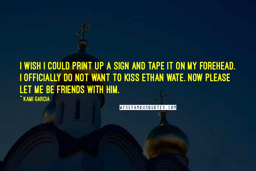 Kami Garcia Quotes: I wish I could print up a sign and tape it on my forehead. I OFFICIALLY DO NOT WANT TO KISS ETHAN WATE. NOW PLEASE LET ME BE FRIENDS WITH HIM.