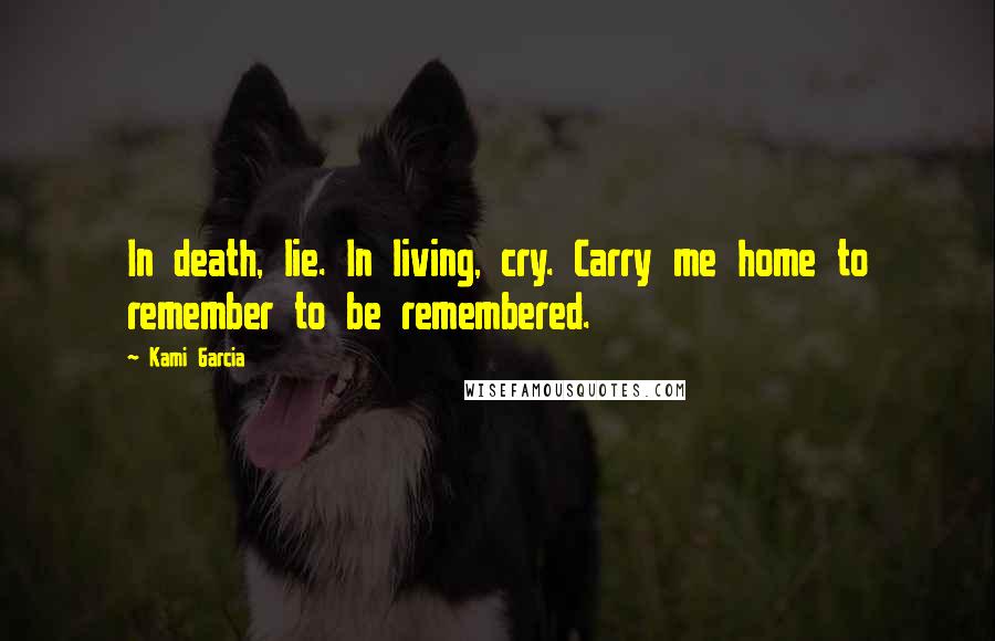 Kami Garcia Quotes: In death, lie. In living, cry. Carry me home to remember to be remembered.