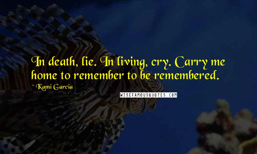 Kami Garcia Quotes: In death, lie. In living, cry. Carry me home to remember to be remembered.