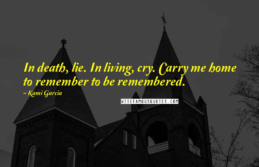 Kami Garcia Quotes: In death, lie. In living, cry. Carry me home to remember to be remembered.