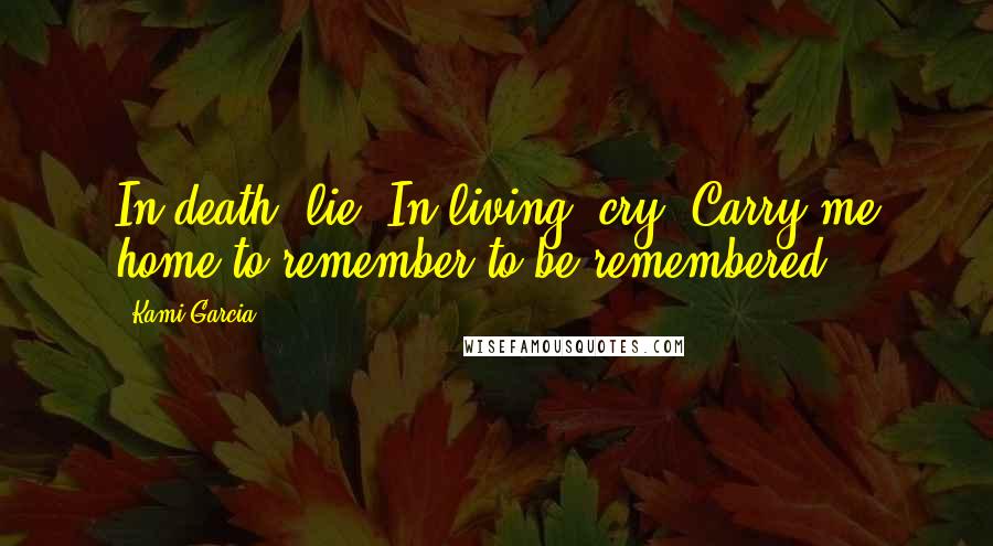 Kami Garcia Quotes: In death, lie. In living, cry. Carry me home to remember to be remembered.