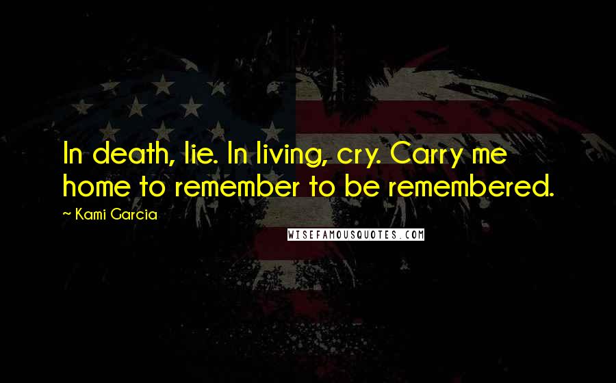 Kami Garcia Quotes: In death, lie. In living, cry. Carry me home to remember to be remembered.