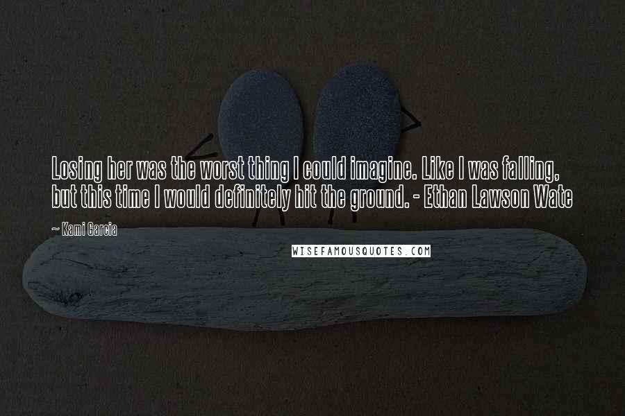 Kami Garcia Quotes: Losing her was the worst thing I could imagine. Like I was falling, but this time I would definitely hit the ground. - Ethan Lawson Wate