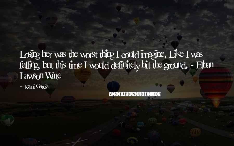 Kami Garcia Quotes: Losing her was the worst thing I could imagine. Like I was falling, but this time I would definitely hit the ground. - Ethan Lawson Wate