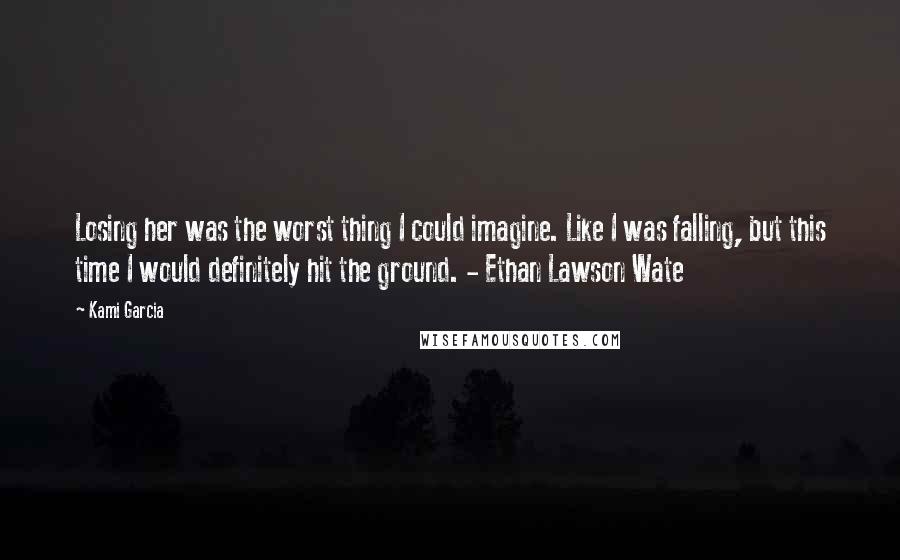 Kami Garcia Quotes: Losing her was the worst thing I could imagine. Like I was falling, but this time I would definitely hit the ground. - Ethan Lawson Wate