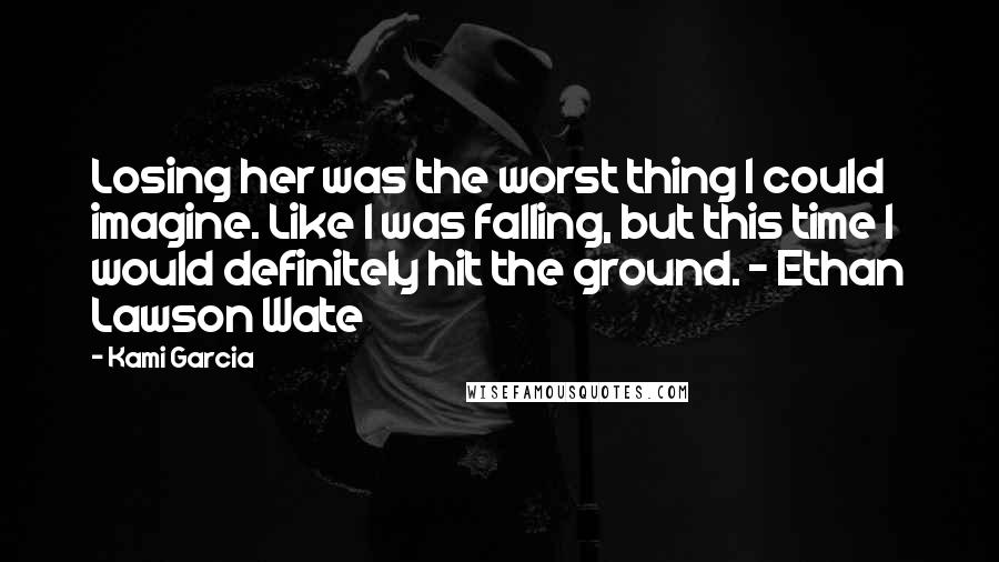 Kami Garcia Quotes: Losing her was the worst thing I could imagine. Like I was falling, but this time I would definitely hit the ground. - Ethan Lawson Wate