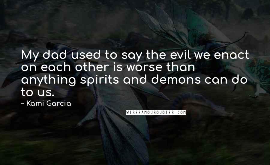 Kami Garcia Quotes: My dad used to say the evil we enact on each other is worse than anything spirits and demons can do to us.