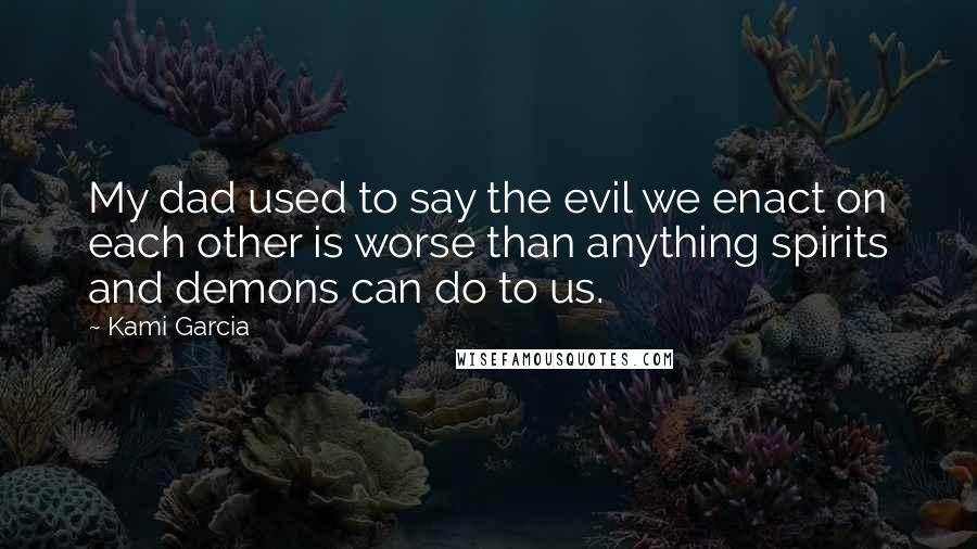 Kami Garcia Quotes: My dad used to say the evil we enact on each other is worse than anything spirits and demons can do to us.