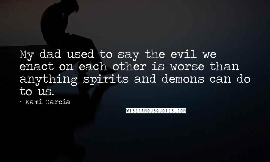 Kami Garcia Quotes: My dad used to say the evil we enact on each other is worse than anything spirits and demons can do to us.