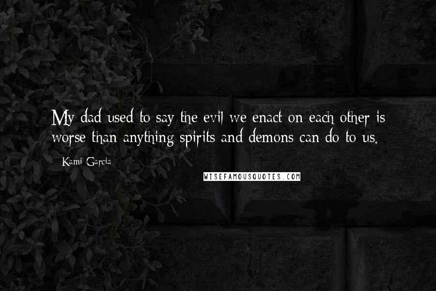 Kami Garcia Quotes: My dad used to say the evil we enact on each other is worse than anything spirits and demons can do to us.