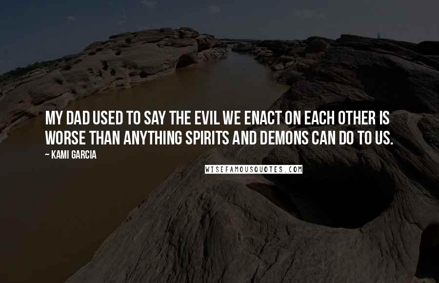 Kami Garcia Quotes: My dad used to say the evil we enact on each other is worse than anything spirits and demons can do to us.