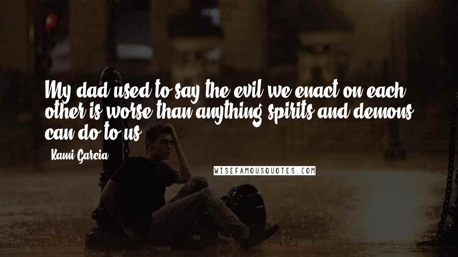 Kami Garcia Quotes: My dad used to say the evil we enact on each other is worse than anything spirits and demons can do to us.