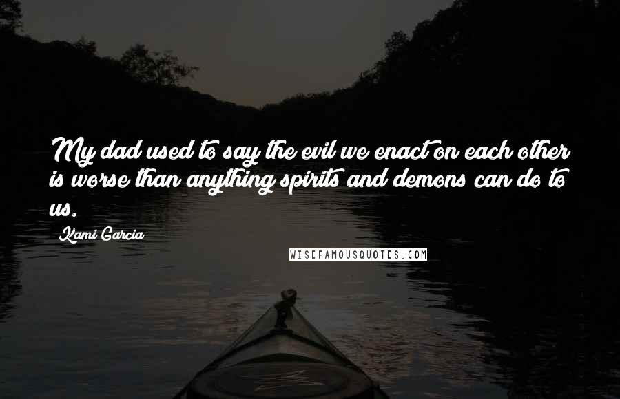 Kami Garcia Quotes: My dad used to say the evil we enact on each other is worse than anything spirits and demons can do to us.