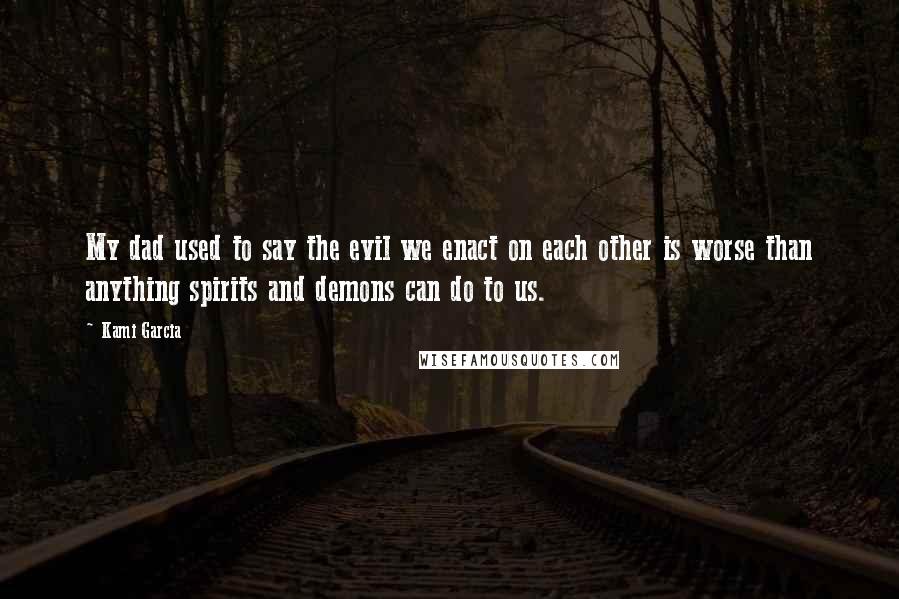 Kami Garcia Quotes: My dad used to say the evil we enact on each other is worse than anything spirits and demons can do to us.