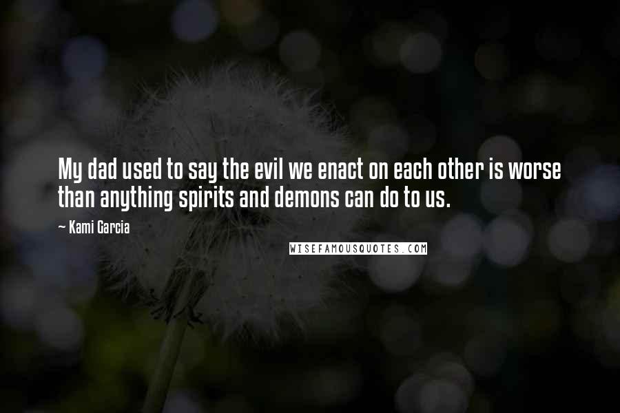 Kami Garcia Quotes: My dad used to say the evil we enact on each other is worse than anything spirits and demons can do to us.