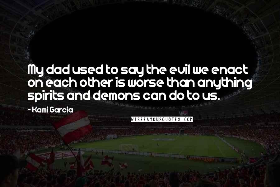 Kami Garcia Quotes: My dad used to say the evil we enact on each other is worse than anything spirits and demons can do to us.