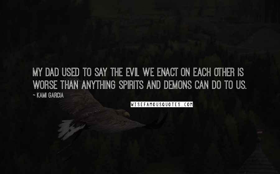 Kami Garcia Quotes: My dad used to say the evil we enact on each other is worse than anything spirits and demons can do to us.