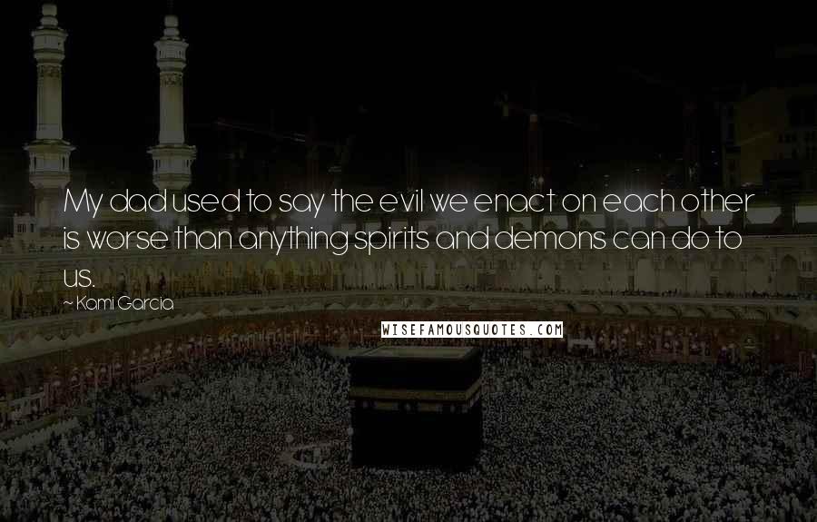 Kami Garcia Quotes: My dad used to say the evil we enact on each other is worse than anything spirits and demons can do to us.