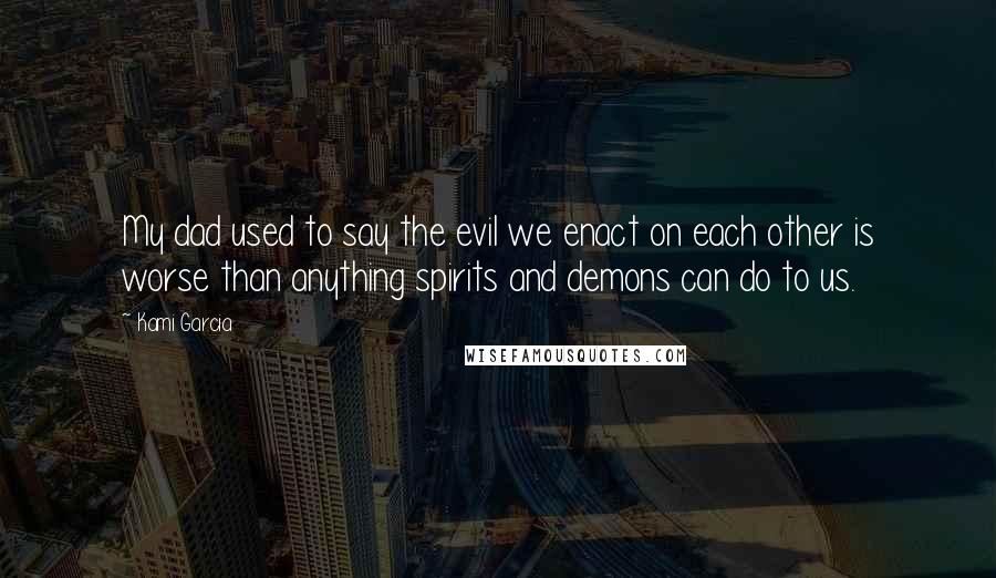 Kami Garcia Quotes: My dad used to say the evil we enact on each other is worse than anything spirits and demons can do to us.