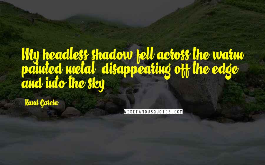 Kami Garcia Quotes: My headless shadow fell across the warm painted metal, disappearing off the edge, and into the sky.