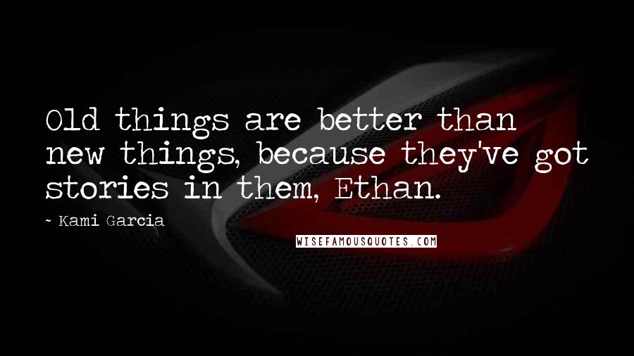 Kami Garcia Quotes: Old things are better than new things, because they've got stories in them, Ethan.
