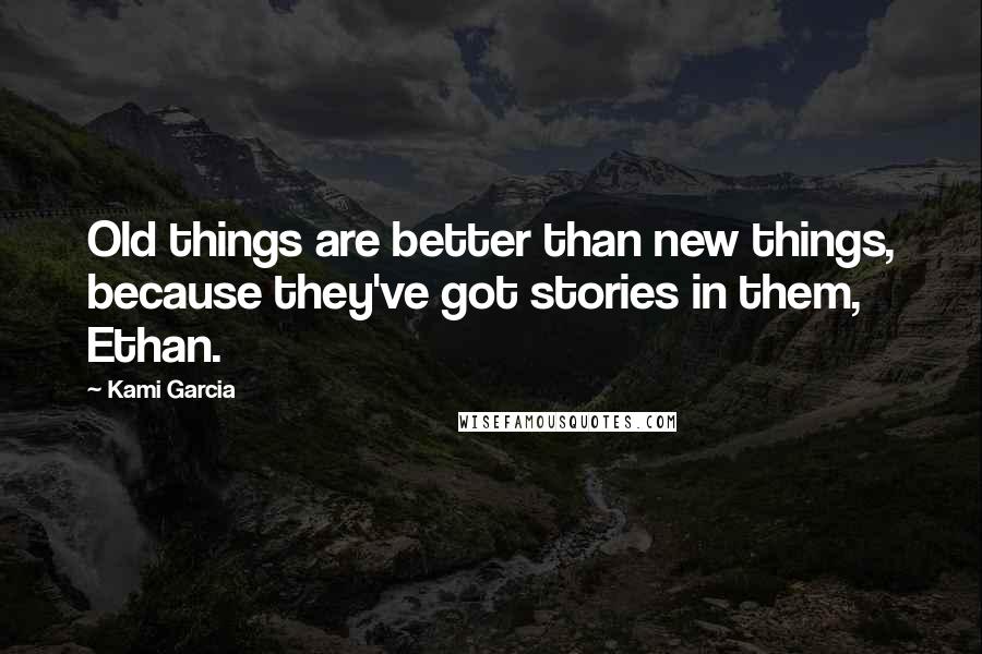 Kami Garcia Quotes: Old things are better than new things, because they've got stories in them, Ethan.