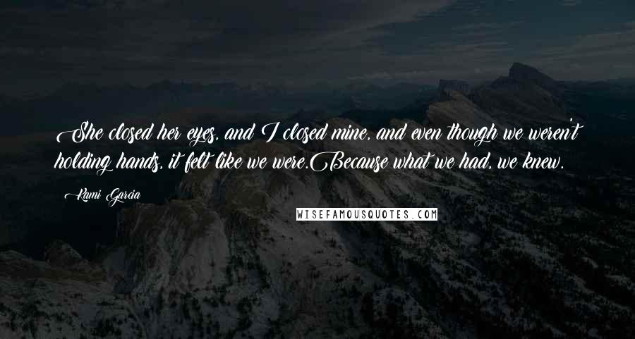 Kami Garcia Quotes: She closed her eyes, and I closed mine, and even though we weren't holding hands, it felt like we were.Because what we had, we knew.