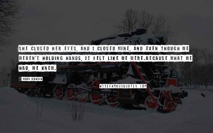 Kami Garcia Quotes: She closed her eyes, and I closed mine, and even though we weren't holding hands, it felt like we were.Because what we had, we knew.