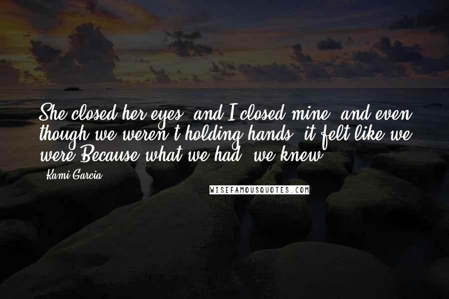 Kami Garcia Quotes: She closed her eyes, and I closed mine, and even though we weren't holding hands, it felt like we were.Because what we had, we knew.