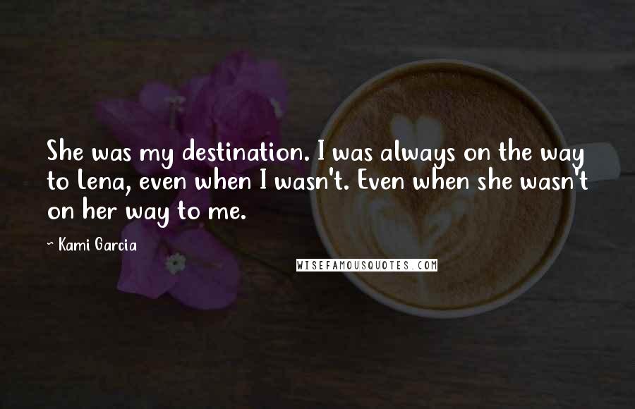 Kami Garcia Quotes: She was my destination. I was always on the way to Lena, even when I wasn't. Even when she wasn't on her way to me.