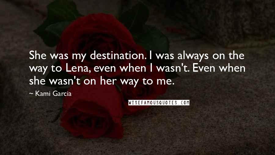 Kami Garcia Quotes: She was my destination. I was always on the way to Lena, even when I wasn't. Even when she wasn't on her way to me.