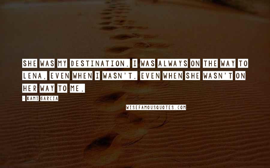 Kami Garcia Quotes: She was my destination. I was always on the way to Lena, even when I wasn't. Even when she wasn't on her way to me.