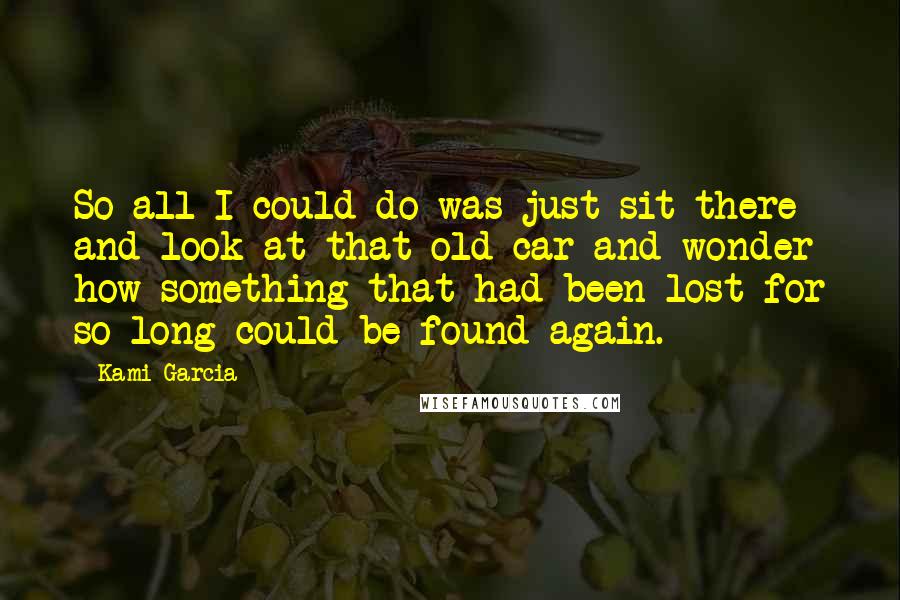 Kami Garcia Quotes: So all I could do was just sit there and look at that old car and wonder how something that had been lost for so long could be found again.