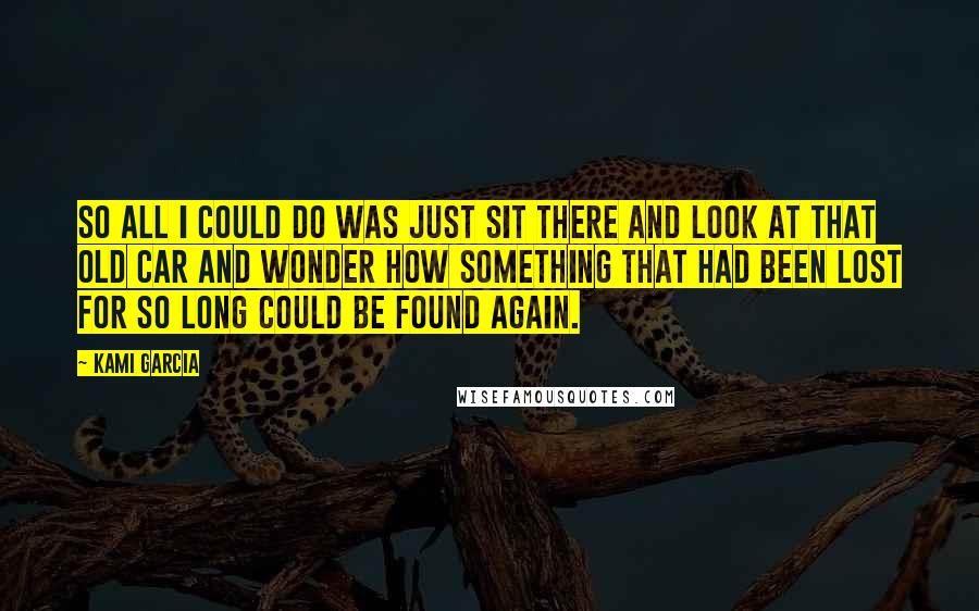 Kami Garcia Quotes: So all I could do was just sit there and look at that old car and wonder how something that had been lost for so long could be found again.