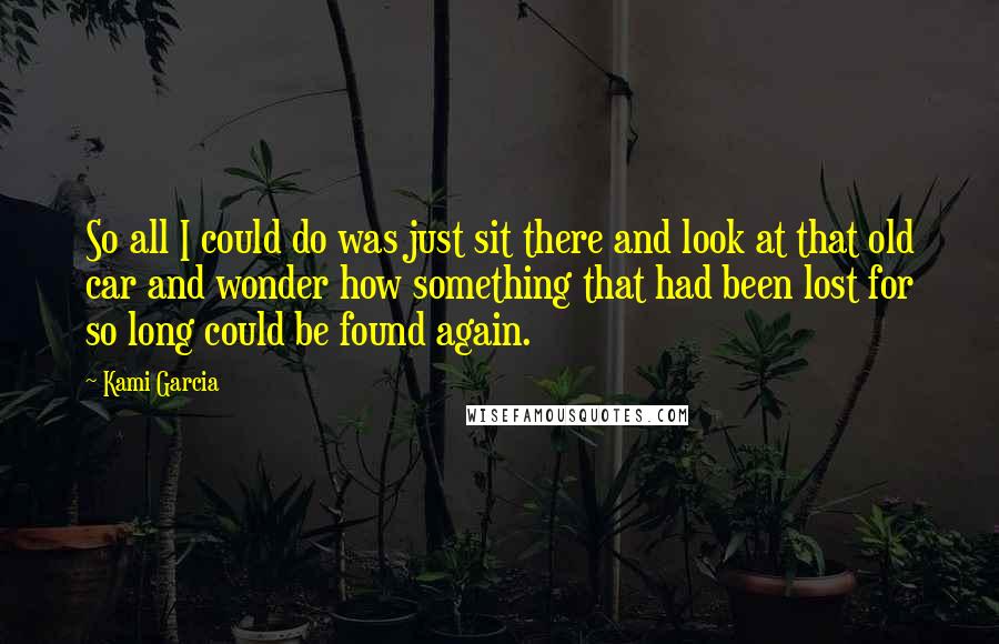 Kami Garcia Quotes: So all I could do was just sit there and look at that old car and wonder how something that had been lost for so long could be found again.