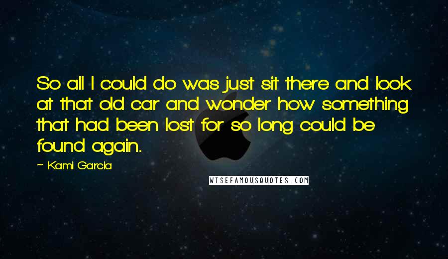 Kami Garcia Quotes: So all I could do was just sit there and look at that old car and wonder how something that had been lost for so long could be found again.
