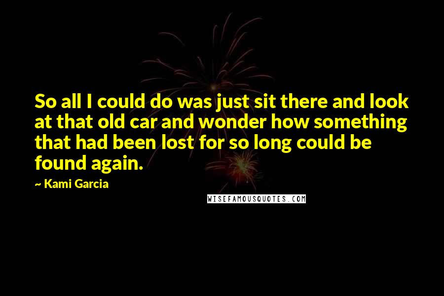 Kami Garcia Quotes: So all I could do was just sit there and look at that old car and wonder how something that had been lost for so long could be found again.
