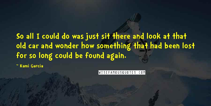 Kami Garcia Quotes: So all I could do was just sit there and look at that old car and wonder how something that had been lost for so long could be found again.