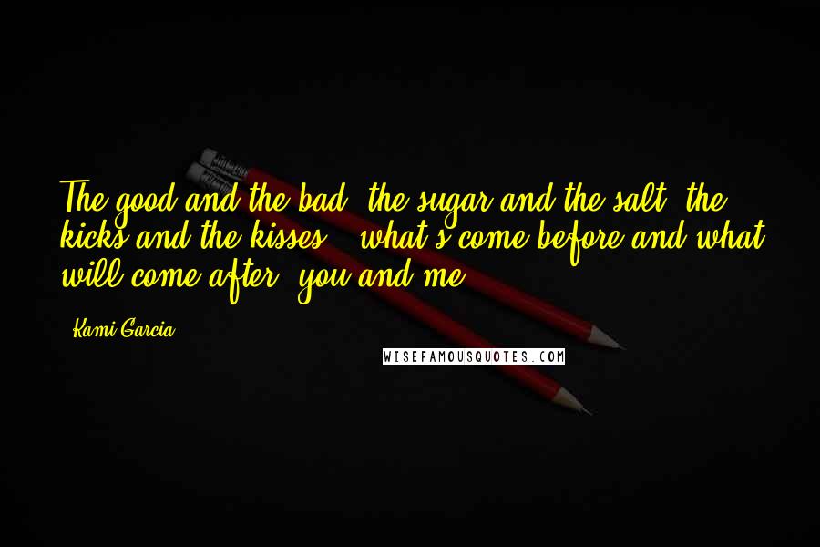 Kami Garcia Quotes: The good and the bad, the sugar and the salt, the kicks and the kisses - what's come before and what will come after, you and me -