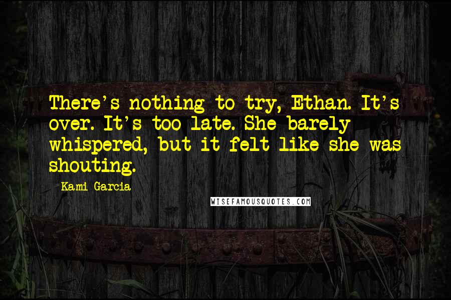 Kami Garcia Quotes: There's nothing to try, Ethan. It's over. It's too late. She barely whispered, but it felt like she was shouting.