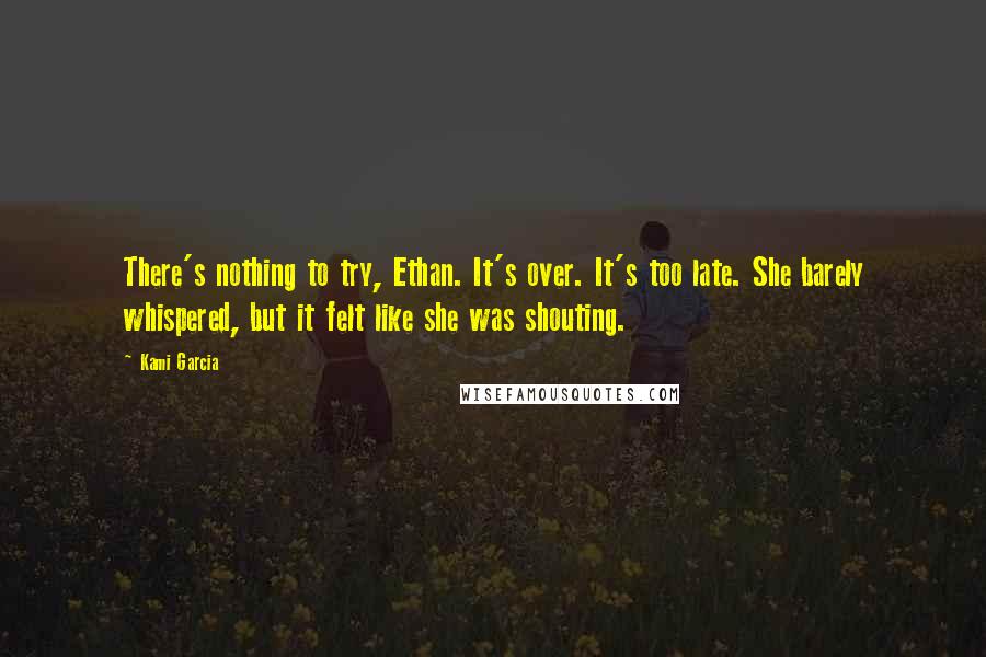 Kami Garcia Quotes: There's nothing to try, Ethan. It's over. It's too late. She barely whispered, but it felt like she was shouting.