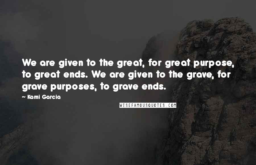Kami Garcia Quotes: We are given to the great, for great purpose, to great ends. We are given to the grave, for grave purposes, to grave ends.