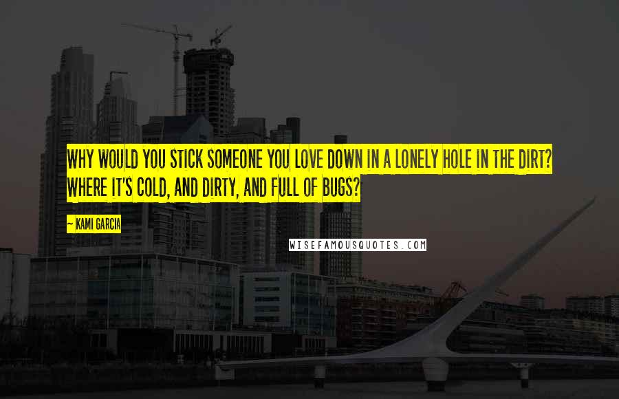 Kami Garcia Quotes: Why would you stick someone you love down in a lonely hole in the dirt? Where it's cold, and dirty, and full of bugs?