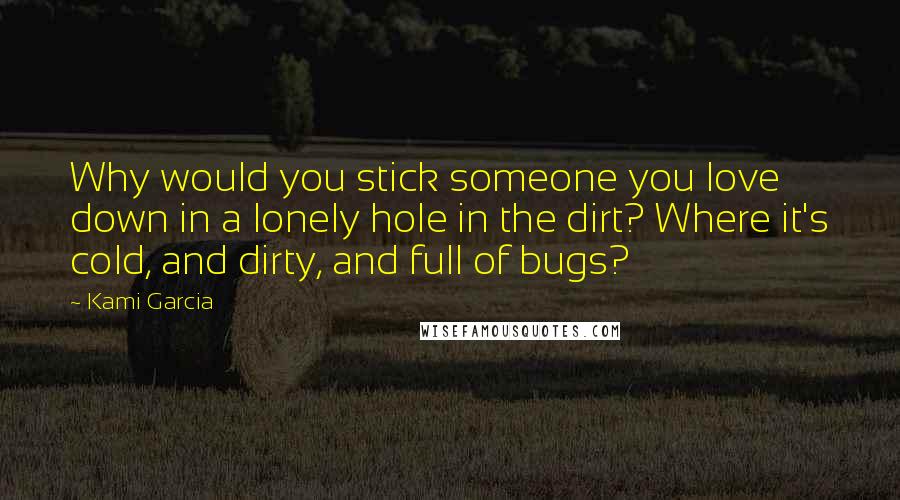 Kami Garcia Quotes: Why would you stick someone you love down in a lonely hole in the dirt? Where it's cold, and dirty, and full of bugs?