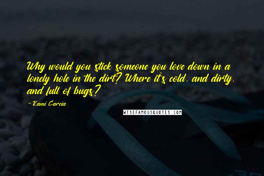 Kami Garcia Quotes: Why would you stick someone you love down in a lonely hole in the dirt? Where it's cold, and dirty, and full of bugs?