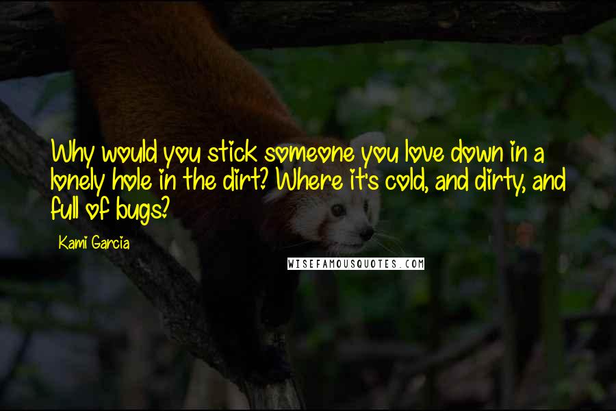 Kami Garcia Quotes: Why would you stick someone you love down in a lonely hole in the dirt? Where it's cold, and dirty, and full of bugs?