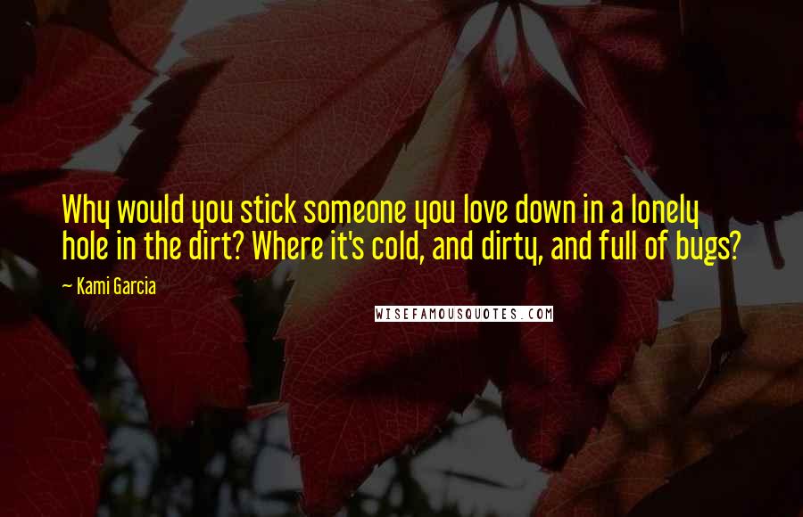 Kami Garcia Quotes: Why would you stick someone you love down in a lonely hole in the dirt? Where it's cold, and dirty, and full of bugs?