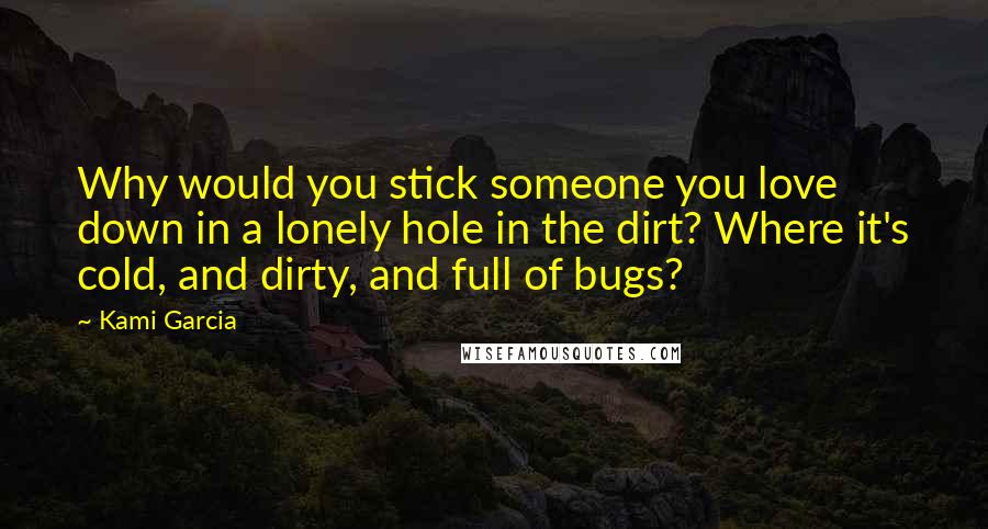 Kami Garcia Quotes: Why would you stick someone you love down in a lonely hole in the dirt? Where it's cold, and dirty, and full of bugs?