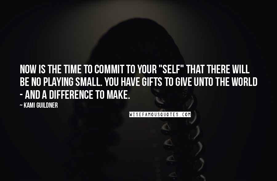 Kami Guildner Quotes: Now is the time to commit to your "SELF" that there will be no playing small. You have gifts to give unto the world - and a difference to make.